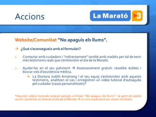 Accions	
 

Website/Comunitat	
 ”No	
 apaguis	
 els	
 llums”.	
 
à  ¿Qué	
 s’aconsegueix	
 amb	
 el	
 formulari?	
 

1.       Contactar	
 amb	
 cuidadors	
 i	
 “indirectament”	
 també	
 amb	
 malalts	
 per	
 tal	
 de	
 tenir	
 
         més	
 testimonis	
 reals	
 que	
 s’entrevistin	
 el	
 dia	
 de	
 la	
 Marató.	
 	
 

2.       Ajudar-­‐los	
  en	
  el	
  seu	
  patiment	
  à	
  Assessorament	
  gratuït:	
  resoldre	
  dubtes	
  i	
 
         buscar	
 vies	
 d’assistència	
 mèdica.	
 
           à  La	
  Doctora	
  Judith	
  Amstrong	
  i	
  el	
  seu	
  equip	
  s’entrevisten	
  amb	
  aquests	
 
               testimonis,	
  analitzen	
  el	
  cas	
  i	
  enregistren	
  un	
  video	
  tutorial	
  d’autoajuda	
 
               pel	
 cuidador	
 (casos	
 personalitzats)*	
 


*Aquests	
  videos	
  tutorials	
  estaran	
  penjats	
  a	
  Vimeo	
  “No	
  apaguis	
  els	
  llums”	
  i	
  la	
  gent	
  els	
  podrà	
 
veure	
 i	
 comentar	
 en	
 directe	
 el	
 dia	
 de	
 la	
 Marató	
 à	
 es	
 crea	
 expectació	
 (es	
 veuen	
 resultats)	
 
 