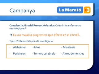 Campanya	
 

Conscienciació	
 social/Prevenció	
 de	
 salut:	
 Què	
 són	
 les	
 enfermetats	
 
neurològiques?	
 	
 

à	
 És	
 una	
 malaltia	
 progressiva	
 que	
 efecte	
 en	
 el	
 cervell.	
 

Tipus	
 d’enfermetats	
 per	
 a	
 la	
 investigació:	
 

-­‐  Alzheimer	
 	
 	
 	
 	
 	
 	
 	
 	
 	
 	
 -­‐	
 Ictus         	
                  	
 	
 	
 	
 	
 -­‐	
 Miastenia	
 

-­‐  Parkinson	
 	
 	
 	
 	
 	
 	
 	
 	
 	
 	
 -­‐	
 Tumors	
 cerebrals	
 	
 	
 	
 	
 	
 	
 	
 	
 	
 -­‐	
 Altres	
 demències	
 
 
