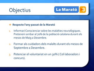 Objectius	
 

Ê  Respecte	
 l’any	
 passat	
 de	
 la	
 Marató	
 

1.  Informar/	
 Conscienciar	
 sobre	
 les	
 malalties	
 neurològiques.	
 
       Pretenem	
 arribar	
 al	
 70%	
 de	
 la	
 població	
 catalana	
 durant	
 els	
 
       mesos	
 de	
 Maig	
 a	
 Desembre.	
 

2.  Formar	
 als	
 cuidadors	
 dels	
 malalts	
 durant	
 els	
 mesos	
 de	
 
       Septembre	
 a	
 Desembre.	
 

3.  Potenciar	
 el	
 voluntariat	
 en	
 un	
 30%	
 (	
 Col·∙laboradors	
 i	
 
       concurs).	
 
	
 
 