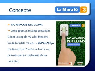 Concepte	
 

Ê  NO	
 APAGUIS	
 ELS	
 LLUMS	
 	
 

à  Amb	
 aquest	
 concepte	
 pretenem:	
 

Donar	
 un	
 cop	
 de	
 mà	
 a	
 les	
 families/	
 	
 

Cuidadors	
 dels	
 malalts	
 	
 =	
 ESPERANÇA	
 

(Cada	
 cop	
 que	
 s’encèn	
 un	
 llum	
 es	
 un	
 	
 

pas	
 més	
 per	
 la	
 investigació	
 de	
 les	
 	
 

malalties).	
 
 