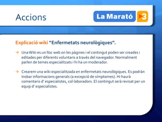 Accions	
 

Explicació	
 wiki	
 “Enfermetats	
 neurològiques”.	
 
à  Una	
 Wiki	
 es	
 un	
 lloc	
 web	
 on	
 les	
 pàgines	
 i	
 el	
 contingut	
 poden	
 ser	
 creades	
 i	
 
      editades	
 per	
 diferents	
 voluntaris	
 a	
 través	
 del	
 navegador.	
 Normalment	
 
      parlen	
 de	
 temes	
 especialitzats	
 i	
 hi	
 ha	
 un	
 moderador.	
 

à  Crearem	
 una	
 wiki	
 especialitzada	
 en	
 enfermetats	
 neurològiques.	
 Es	
 podràn	
 
      trobar	
 informacions	
 generals	
 (a	
 excepció	
 de	
 símptomes).	
 Hi	
 haurà	
 
      comentaris	
 d’	
 especialistes,	
 col·∙laboradors.	
 El	
 contingut	
 serà	
 revisat	
 per	
 un	
 
      equip	
 d’	
 especialistes.	
 
 