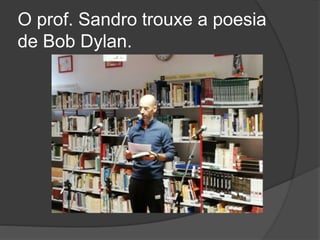 O prof. Sandro trouxe a poesia
de Bob Dylan.
 