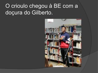 O crioulo chegou à BE com a
doçura do Gilberto.
 