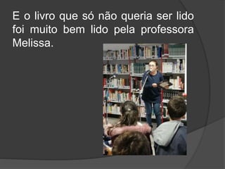 E o livro que só não queria ser lido
foi muito bem lido pela professora
Melissa.
 
