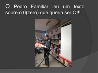 O Pedro Familiar leu um texto
sobre o 0(zero) que queria ser O!!!
 