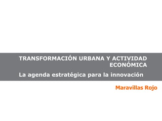 TRANSFORMACIÓN URBANA Y ACTIVIDAD ECONÓMICA La agenda estratégica para la innovación  Maravillas Rojo 