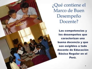 ¿Qué contiene el
Marco de Buen
Desempeño
Docente?
Las competencias y
los desempeños que
caracterizan una
buena docencia y que
son exigibles a todo
docente de Educación
Básica Regular en el
Perú.
 