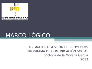MARCO LÓGICO
ASIGNATURA GESTIÓN DE PROYECTOS
PROGRAMA DE COMUNICACIÓN SOCIAL
Victoria de la Morena García
2013
 