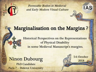 Ninon Dubourg
Permeable Bodies in Medieval
and Early Modern Visual Culture
5-6 October
2018
Marginalisation on the Margins ?
Historical Perspectives on the Representations
of Physical Disability
in some Medieval Manuscript’s margins.
PhD Candidate
Paris 7 – Diderot University
 