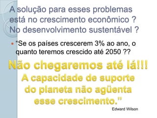 A solução para esses problemas
está no crescimento econômico ?
No desenvolvimento sustentável ?
   “Se os países crescerem 3% ao ano, o
    quanto teremos crescido até 2050 ??




                                Edward Wilson
 