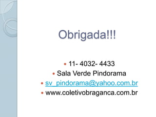 Obrigada!!!

        11- 4032- 4433
     Sala Verde Pindorama
 sv_pindorama@yahoo.com.br
 www.coletivobraganca.com.br
 