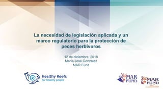 La necesidad de legislación aplicada y un
marco regulatorio para la protección de
peces herbívoros
12 de diciembre, 2018
María José González
MAR Fund
 