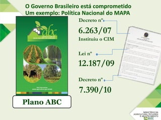 Plano ABC
Decreto nº
7.390/10
Lei nº
12.187/09
Decreto nº
6.263/07
Instituiu o CIM
O Governo Brasileiro está comprometido
Um exemplo: Política Nacional do MAPA
 
