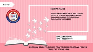 ASUHAN KEBIDANAN PADA NY.S G2P1A0
GRAVIDA 24 MGG DENGAN HIPERTENSI
DALAM KEHAMILAN DI PUSKESMAS
PAGELARAN TAHUN 2023
SEMINAR KASUS
PROGRAM STUDI PENDIDIKAN PROFESI BIDAN PROGRAM PROFESI
FAKULTAS VOKASI UIMA
NAMA : Maria Ulfa
NPM : 19220300303
STASE 1
 