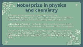 Nobel prize in physics
and chemistry
1.(Together with her husband, she was awarded half of the-)
Nobel Prize for Physics in 1903, for their study into the spontaneous radiation
discovered by Becquerel, who was awarded the other half of the Prize.
2.Nobel Prize in chemistry -The Swedish Nobel committee announced Marie
Curie had won the prize for chemistry in 1911 for the extraction of pure Radium.
3. As the first of the Curie family legacy of five Nobel Prizes, she was the first
woman to win a Nobel Prize, the first person and the only woman to win the
Nobel Prize twice, and the only person to win the Nobel Prize in two scientific
fields.
 