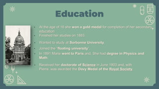Education
• Wanted to study at Sorbonne University.
• In 1891 Marie went to Paris and, She had degree in Physics and
Math.
• Joined the “floating university”.
• Received her doctorate of Science in June 1903 and, with
Pierre, was awarded the Davy Medal of the Royal Society.
• At the age of 16 she won a gold medal for completion of her secondary
education
• Finished her studies on 1883.
 