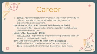 Career
o 1900s- Appointed lecturer in Physics at the French university for
girls and introduced there method of teaching based on
experimental demonstrations.
(appointed as director of research in University of Paris.)
• December 1904- appointed as chief assistant in the laboratory
directed by Pierre Curie.
(death of her husband in 1906)
• May 13, 1906- appointed to the professorship that had been left
vacant on her husband’s death.
(she was the first woman to teach in the Sorbonne.)
• 1908- edited the collected works of her late husband.
• 1910- she published her massive discovery of pure metal.
 