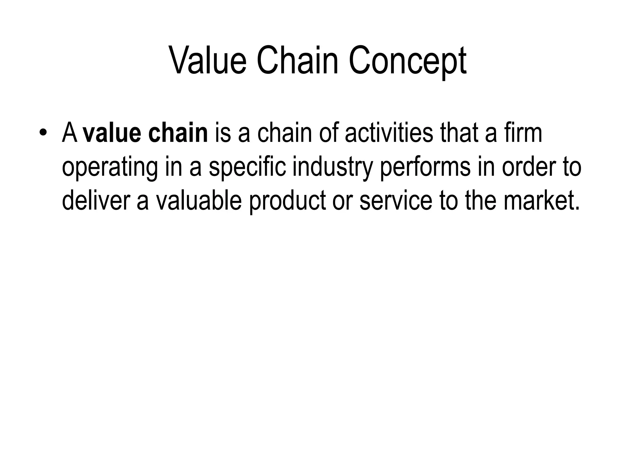 Value Chain Concept
• A value chain is a chain of activities that a firm
operating in a specific industry performs in order to
deliver a valuable product or service to the market.
 