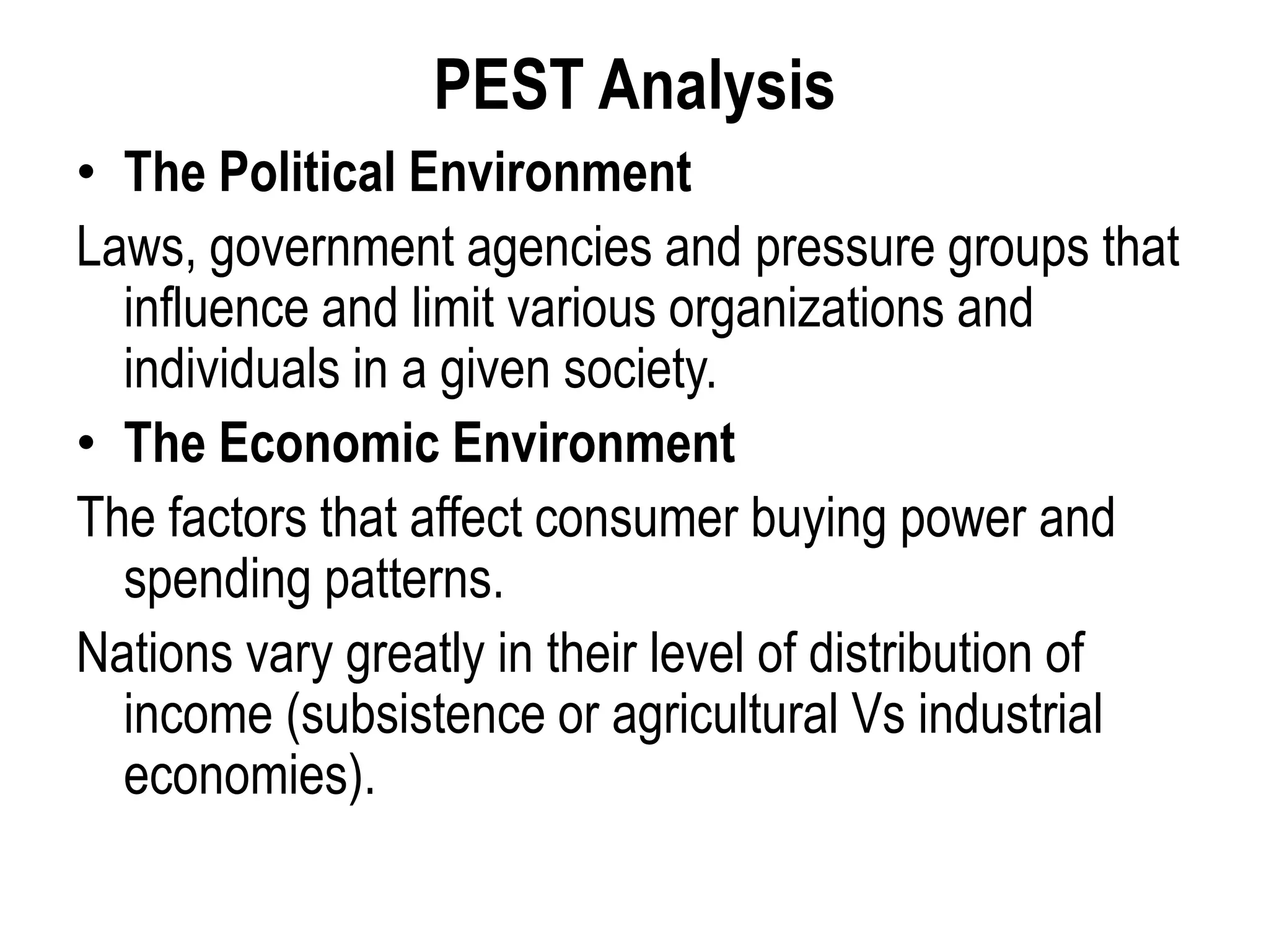 PEST Analysis
• The Political Environment
Laws, government agencies and pressure groups that
influence and limit various organizations and
individuals in a given society.
• The Economic Environment
The factors that affect consumer buying power and
spending patterns.
Nations vary greatly in their level of distribution of
income (subsistence or agricultural Vs industrial
economies).
 