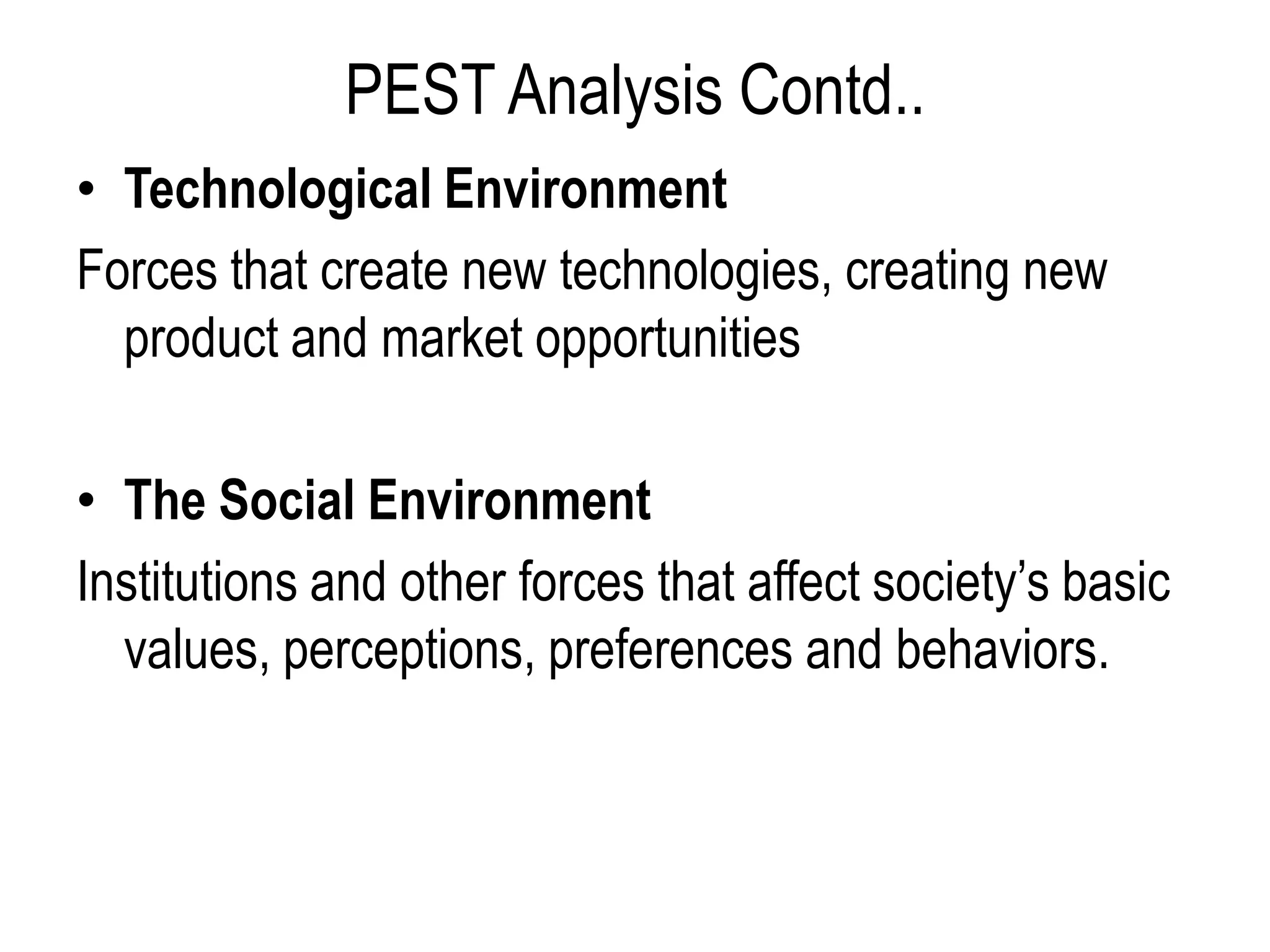 PEST Analysis Contd..
• Technological Environment
Forces that create new technologies, creating new
product and market opportunities
• The Social Environment
Institutions and other forces that affect society’s basic
values, perceptions, preferences and behaviors.
 