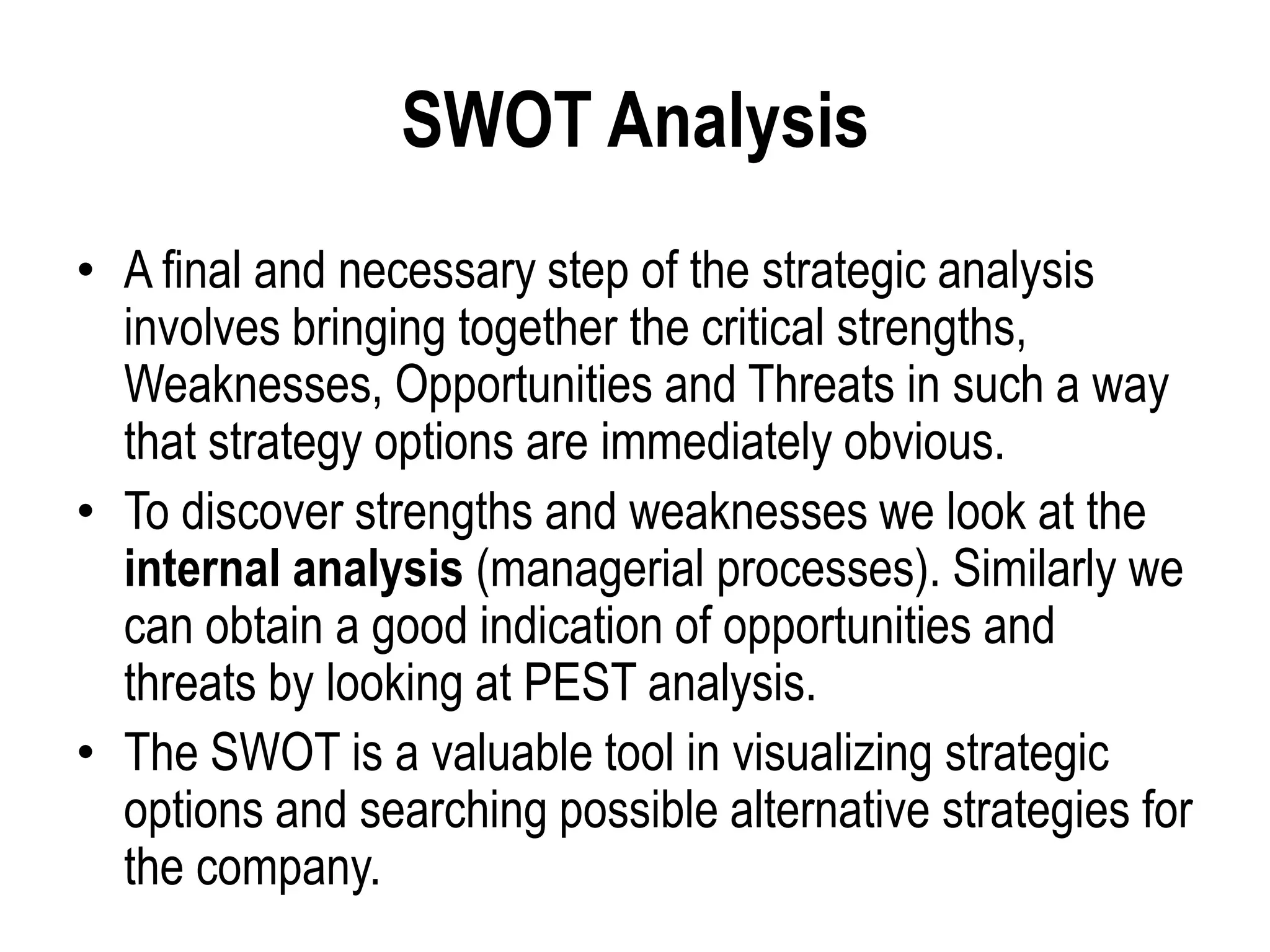 SWOT Analysis
• A final and necessary step of the strategic analysis
involves bringing together the critical strengths,
Weaknesses, Opportunities and Threats in such a way
that strategy options are immediately obvious.
• To discover strengths and weaknesses we look at the
internal analysis (managerial processes). Similarly we
can obtain a good indication of opportunities and
threats by looking at PEST analysis.
• The SWOT is a valuable tool in visualizing strategic
options and searching possible alternative strategies for
the company.
 