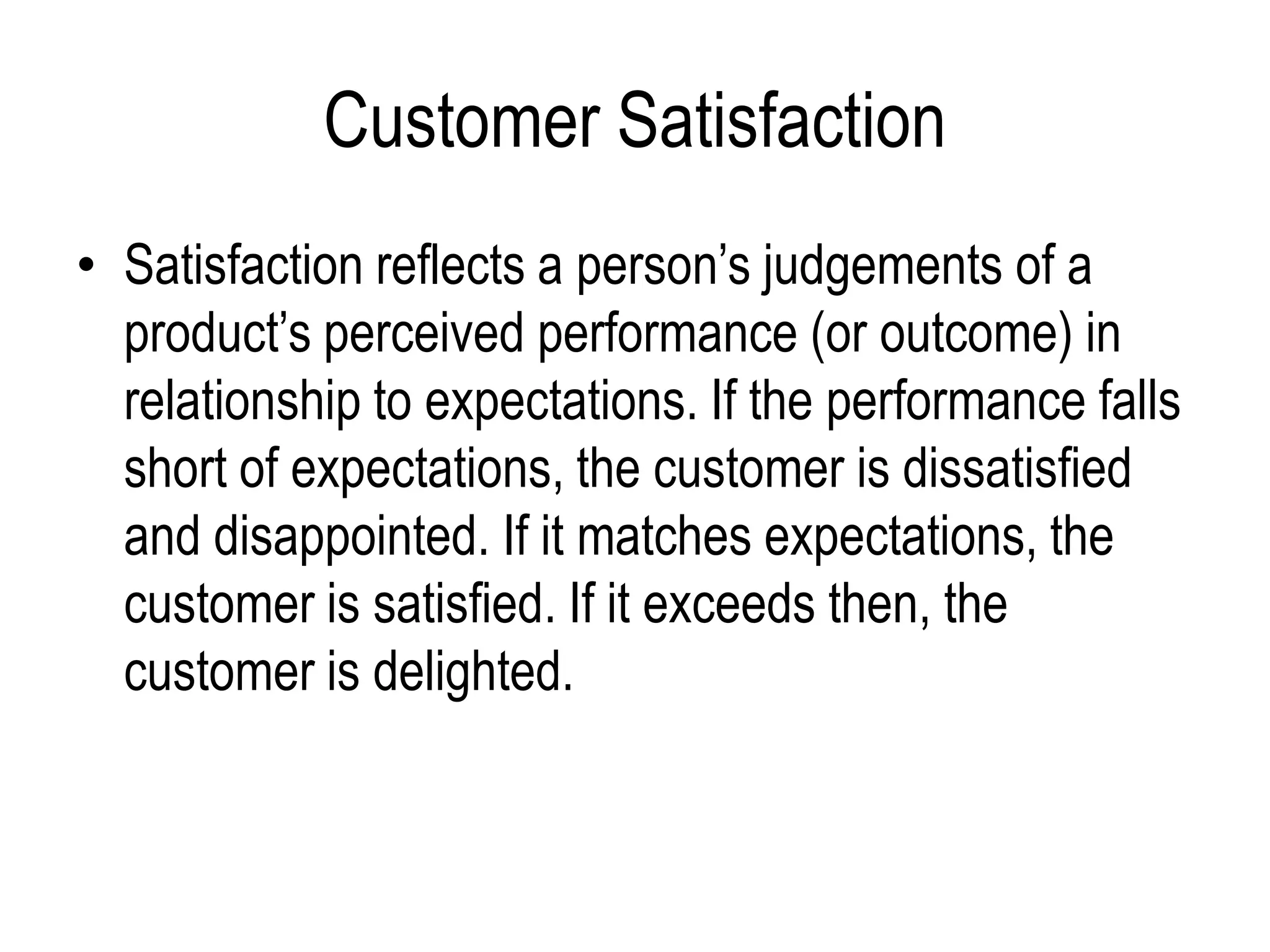 Customer Satisfaction
• Satisfaction reflects a person’s judgements of a
product’s perceived performance (or outcome) in
relationship to expectations. If the performance falls
short of expectations, the customer is dissatisfied
and disappointed. If it matches expectations, the
customer is satisfied. If it exceeds then, the
customer is delighted.
 