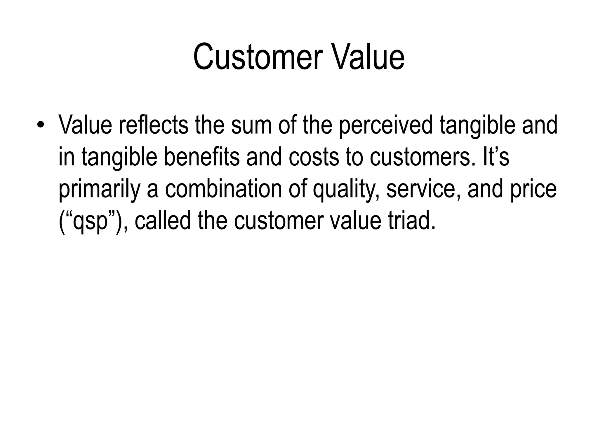 Customer Value
• Value reflects the sum of the perceived tangible and
in tangible benefits and costs to customers. It’s
primarily a combination of quality, service, and price
(“qsp”), called the customer value triad.
 