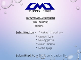 MARKETING MANAGEMENT
code- KMBN105
GROUP A
Submitted by – * Aakash Choudhary
Submitted to – Dr. Arun K. Jadon Sir
* Aayushi Tyagi
* Ajay Aggrawal
* Akash Sharma
* Akshit Tyagi
 