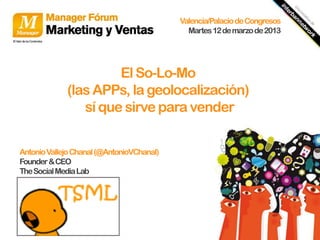 Valencia/Palacio de Congresos
                                             Martes 12 de marzo de 2013




                      El So-Lo-Mo
             (las APPs, la geolocalización)
                sí que sirve para vender


Antonio Vallejo Chanal (@AntonioVChanal)
Founder & CEO
The Social Media Lab
 