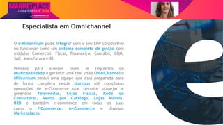 Nome do Palestrante
Especialista em Omnichannel
O e-Millennium pode integrar com o seu ERP corporativo
ou funcionar como um sistema completo de gestão com
módulos Comercial, Fiscal, Financeiro, Contábil, CRM,
SAC, Manufatura e BI.
Pensado para atender todos os requisitos de
Multicanalidade e garantir uma real visão OmniChannel o
Millennium possui uma equipe que está preparada para
de forma completa desde startups até complexas
operações de e-Commerce que permite planejar e
gerenciar Televendas, Lojas Físicas, Rede de
Consultoras, Venda por Catálogo, Lojas Móveis,
B2B e também e-commerce em todas as suas
como o f-Commerce, m-Commerce e diversos
Marketplaces.
 