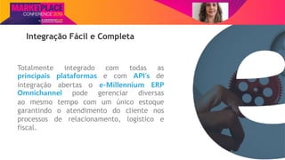 Nome do Palestrante
Integração Fácil e Completa
Totalmente integrado com todas as
principais plataformas e com API’s de
integração abertas o e-Millennium ERP
Omnichannel pode gerenciar diversas
ao mesmo tempo com um único estoque
garantindo o atendimento do cliente nos
processos de relacionamento, logístico e
fiscal.
 