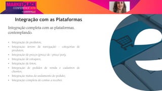 Nome do Palestrante
Integração com as Plataformas
Integração completa com as plataformas,
contemplando:
• Integração de produtos;
• Integração árvore de navegação – categorias de
produtos;
• Integração de preços (preço de / preço por);
• Integração de estoques;
• Integração de fotos;
• Integração de pedidos de venda e cadastros de
clientes;
• Integração status do andamento do pedido;
• Integração completa do contas a receber.
 