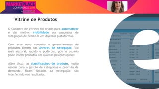 Nome do Palestrante
Vitrine de Produtos
O Cadastro de Vitrines foi criado para automatizar
e dar melhor visibilidade aos processos de
integração de produtos em diversas plataformas.
Com esse novo conceito o gerenciamento de
produtos dentro das árvores de navegação fica
mais natural, rápido e poderoso, pois o usuário
pode inserir produtos em quantas posições quiser.
Além disso, as classificações de produto, muito
usadas para a gestão de categorias e previsão de
demanda, ficam isoladas da navegação não
interferindo nos resultados.
 