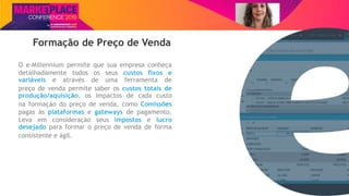 Nome do Palestrante
Formação de Preço de Venda
O e-Millennium permite que sua empresa conheça
detalhadamente todos os seus custos fixos e
variáveis e através de uma ferramenta de
preço de venda permite saber os custos totais de
produção/aquisição, os impactos de cada custo
na formação do preço de venda, como Comissões
pagas às plataformas e gateways de pagamento.
Leva em consideração seus impostos e lucro
desejado para formar o preço de venda de forma
consistente e ágil.
 