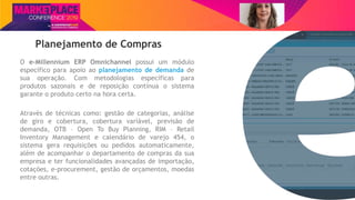 Nome do Palestrante
Planejamento de Compras
O e-Millennium ERP Omnichannel possui um módulo
específico para apoio ao planejamento de demanda de
sua operação. Com metodologias específicas para
produtos sazonais e de reposição contínua o sistema
garante o produto certo na hora certa.
Através de técnicas como: gestão de categorias, análise
de giro e cobertura, cobertura variável, previsão de
demanda, OTB – Open To Buy Planning, RIM – Retail
Inventory Management e calendário de varejo 454, o
sistema gera requisições ou pedidos automaticamente,
além de acompanhar o departamento de compras da sua
empresa e ter funcionalidades avançadas de importação,
cotações, e-procurement, gestão de orçamentos, moedas
entre outras.
 