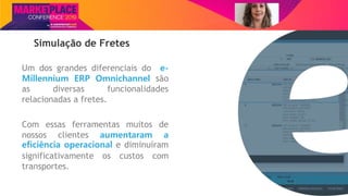 Nome do Palestrante
Simulação de Fretes
Um dos grandes diferenciais do e-
Millennium ERP Omnichannel são
as diversas funcionalidades
relacionadas a fretes.
Com essas ferramentas muitos de
nossos clientes aumentaram a
eficiência operacional e diminuíram
significativamente os custos com
transportes.
 