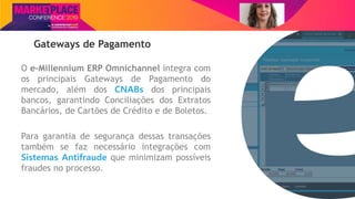 Nome do Palestrante
Gateways de Pagamento
O e-Millennium ERP Omnichannel integra com
os principais Gateways de Pagamento do
mercado, além dos CNABs dos principais
bancos, garantindo Conciliações dos Extratos
Bancários, de Cartões de Crédito e de Boletos.
Para garantia de segurança dessas transações
também se faz necessário integrações com
Sistemas Antifraude que minimizam possíveis
fraudes no processo.
 