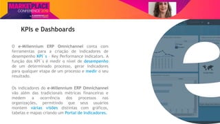 Nome do Palestrante
KPIs e Dashboards
O e-Millennium ERP Omnichannel conta com
ferramentas para a criação de indicadores de
desempenho KPI´s – Key Performance Indicators. A
função dos KPI´s é medir o nível de desempenho
de um determinado processo, gerar indicadores
para qualquer etapa de um processo e medir o seu
resultado.
Os indicadores do e-Millennium ERP Omnichannel
vão além das tradicionais métricas financeiras e
medem a ocorrência dos processos nas
organizações, permitindo que seus usuários
montem várias visões distintas com gráficos,
tabelas e mapas criando um Portal de Indicadores.
 