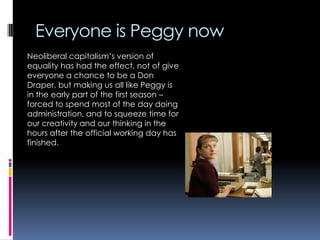 Everyone is Peggy now
Neoliberal capitalism‟s version of
equality has had the effect, not of give
everyone a chance to be a Don
Draper, but making us all like Peggy is
in the early part of the first season –
forced to spend most of the day doing
administration, and to squeeze time for
our creativity and our thinking in the
hours after the official working day has
finished.

 
