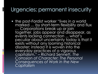 Urgencies: permanent insecurity
 the post-Fordist worker “lives in a world
marked … by short-term flexibility and flux
… Corporations break up or join

together, jobs appear and disappear, as
events lacking connection ... what‟s
peculiar about uncertainty today is that it
exists without any looming historical
disaster; instead it is woven into the
everyday practices of a vigorous
capitalism.” – Richard Sennett, The
Corrosion of Character: The Personal
Consequences of Work in the New
Capitalism

 