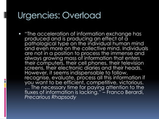 Urgencies: Overload
 “The acceleration of information exchange has

produced and is producing an effect of a
pathological type on the individual human mind
and even more on the collective mind. Individuals
are not in a position to process the immense and
always growing mass of information that enters
their computers, their cell phones, their television
screens, their electronic diaries and their heads.
However, it seems indispensable to follow,
recognise, evaluate, process all this information if
you want to be efficient, competitive, victorious.
… The necessary time for paying attention to the
fluxes of information is lacking.” – Franco Berardi,
Precarious Rhapsody

 