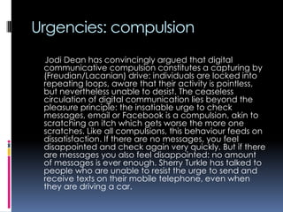 Urgencies: compulsion
Jodi Dean has convincingly argued that digital
communicative compulsion constitutes a capturing by
(Freudian/Lacanian) drive: individuals are locked into
repeating loops, aware that their activity is pointless,
but nevertheless unable to desist. The ceaseless
circulation of digital communication lies beyond the
pleasure principle: the insatiable urge to check
messages, email or Facebook is a compulsion, akin to
scratching an itch which gets worse the more one
scratches. Like all compulsions, this behaviour feeds on
dissatisfaction. If there are no messages, you feel
disappointed and check again very quickly. But if there
are messages you also feel disappointed: no amount
of messages is ever enough. Sherry Turkle has talked to
people who are unable to resist the urge to send and
receive texts on their mobile telephone, even when
they are driving a car.

 