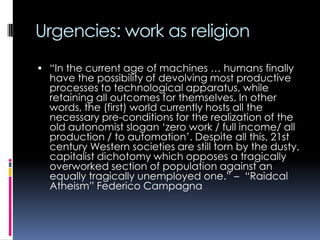 Urgencies: work as religion
 “In the current age of machines … humans finally

have the possibility of devolving most productive
processes to technological apparatus, while
retaining all outcomes for themselves. In other
words, the (first) world currently hosts all the
necessary pre-conditions for the realization of the
old autonomist slogan „zero work / full income/ all
production / to automation‟. Despite all this, 21st
century Western societies are still torn by the dusty,
capitalist dichotomy which opposes a tragically
overworked section of population against an
equally tragically unemployed one.” – “Raidcal
Atheism” Federico Campagna

 