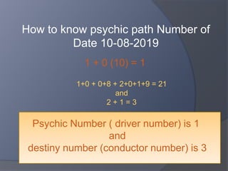 How to know psychic path Number of
Date 10-08-2019
1 + 0 (10) = 1
1+0 + 0+8 + 2+0+1+9 = 21
and
2 + 1 = 3
Psychic Number ( driver number) is 1
and
destiny number (conductor number) is 3
 