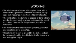 WORKING:
• The wind turns the blades, which spin a shaft, which
connects to a generator and makes electricity. Utility-
scale turbines range in size from 50 to 750 kilowatts.
• The wind rotates the turbine at a speed of 30 to 60 rpm.
A reduction gear box is provided to increase the speed
to 1200 to 1500 rpm for the generator to produce
electricity.
• The wind turns the turbine which spins the generator
and the electricity is generated.
• This electricity is sent to ground by the tether and can
be consumed readily, stored in batteries for later use or
can be supplied to grid.
 