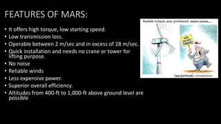 FEATURES OF MARS:
• It offers high torque, low starting speed.
• Low transmission loss.
• Operable between 2 m/sec and in excess of 28 m/sec.
• Quick installation and needs no crane or tower for
lifting purpose.
• No noise
• Reliable winds
• Less expensive power.
• Superior overall efficiency.
• Altitudes from 400-ft to 1,000-ft above ground level are
possible
 