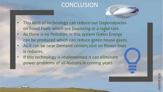 CONCLUSION
• This Kind of technology can reduce our Dependencies
on Fossil Fuels which are Depleting at a rapid rate.
• As there is no Pollution in this system Green Energy
can be produced which can reduce green house gases.
• As it can be near Demand centers cost on Power lines
is reduces.
• If this technology is implemented it can eliminate
power problems of all Nations in coming years.
 