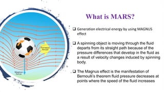 What is MARS?
 Generation electrical energy by using MAGNUS
effect
 A spinning object is moving through the fluid
departs from its straight path because of the
pressure differences that develop in the fluid as
a result of velocity changes induced by spinning
body.
 The Magnus effect is the manifestation of
Bernoulli’s theorem fluid pressure decreases at
points where the speed of the fluid increases
 