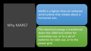 Why MARS?
MARS is a lighter-than-air tethered
wind turbine that rotates about a
horizontal axis.
This electrical energy is transferred
down the 1000-foot tether for
immediate use, or to a set of
batteries for later use, or to the
power grid.
 