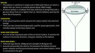BALLON:
• The balloon is cylindrical in shape and is filled with helium air which is
lighter then air, hence it could be placed above 300m height.
• A Helium balloon is a balloon that stays aloft due to being filled with a
gas less dense than air or lighter than air. Helium balloons work by the
same law of buoyancy.
GENERATOR:
• It the actual machine which converts the rotary motion into electrical
energy.
• There are two conventional generator used for power generation. And
transfers power to the base station unit.
WIND VANE STABILIZER:
• It is one of the important parts of the air borne turbine. It restricts the
turbine in horizontal direction, and gives stability to the balloon.
ROPES AND WIRES:
• Tethered rope (Kevlar, 450Kg tensile strength) 4.46 Kg per Km
• Ground and provides the electric link between the balloon to local
power network and the ground based power and control station, which
is connected to the grid
 